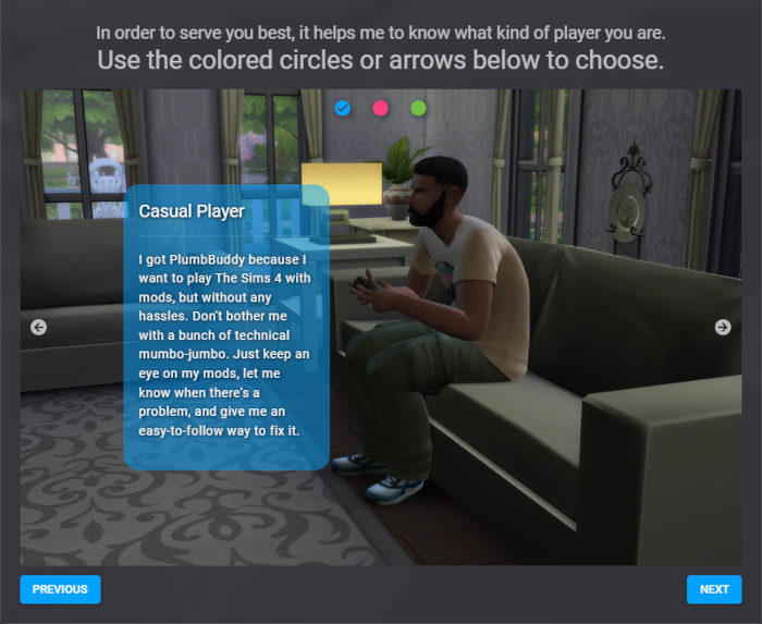 An image of the Introductions tab in PlumbBuddy. At the top are instructions to use the circles or arrows to choose. Below is an image of Bob Pancakes playing a video game, with a description of a casual player in front: 'I got PlumbBuddy because I want to play The Sims 4 with mods, but without any hassles. Don't bother me with a bunch of technical mumbo-jumbo. Just keep an eye on my mods, let me know when there's a problem, and give me an easy-to-follow way to fix it.' image
